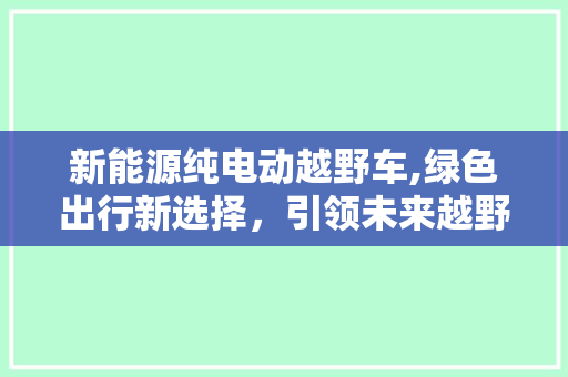 新能源纯电动越野车,绿色出行新选择，引领未来越野风尚