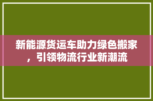 新能源货运车助力绿色搬家，引领物流行业新潮流