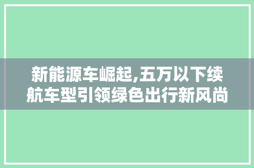 新能源车崛起,五万以下续航车型引领绿色出行新风尚