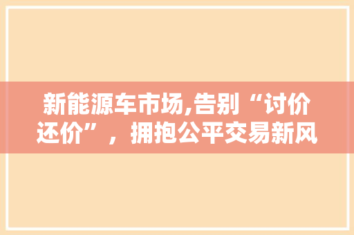 新能源车市场,告别“讨价还价”，拥抱公平交易新风尚