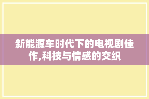 新能源车时代下的电视剧佳作,科技与情感的交织