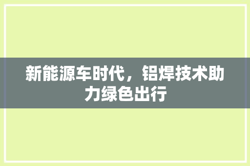 新能源车时代，铝焊技术助力绿色出行
