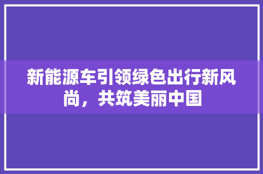 新能源车引领绿色出行新风尚，共筑美丽中国