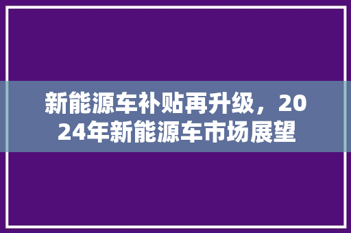 新能源车补贴再升级，2024年新能源车市场展望
