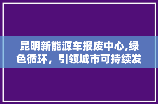 昆明新能源车报废中心,绿色循环，引领城市可持续发展