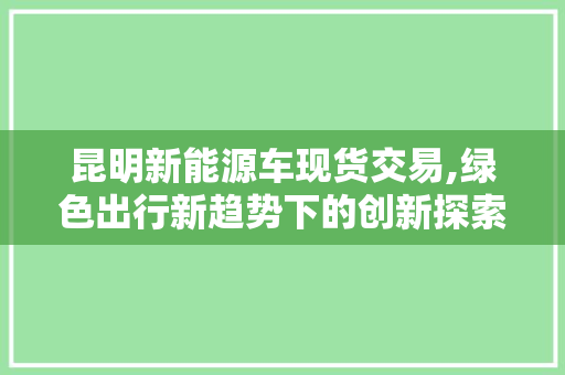 昆明新能源车现货交易,绿色出行新趋势下的创新探索