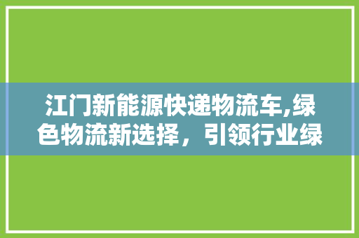 江门新能源快递物流车,绿色物流新选择，引领行业绿色发展潮流