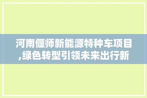 河南偃师新能源特种车项目,绿色转型引领未来出行新风尚