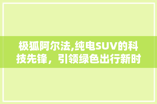 极狐阿尔法,纯电SUV的科技先锋，引领绿色出行新时代