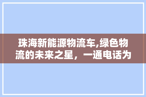 珠海新能源物流车,绿色物流的未来之星，一通电话为您介绍绿色之路