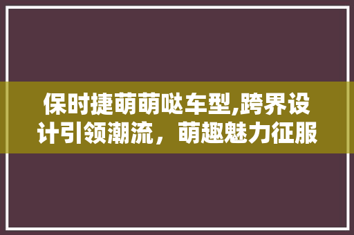 保时捷萌萌哒车型,跨界设计引领潮流，萌趣魅力征服众人