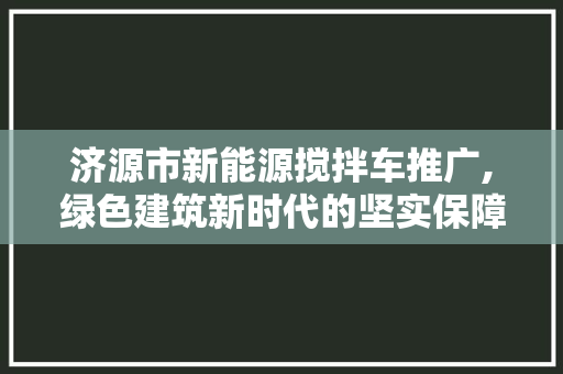 济源市新能源搅拌车推广,绿色建筑新时代的坚实保障