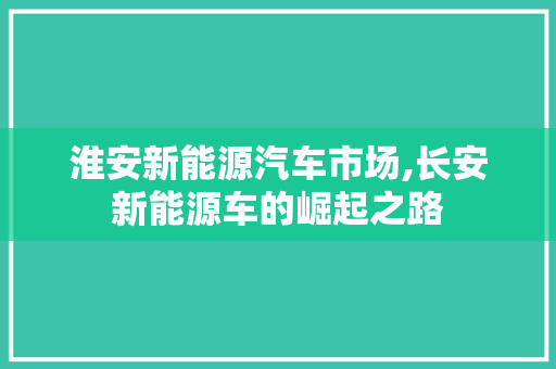 淮安新能源汽车市场,长安新能源车的崛起之路