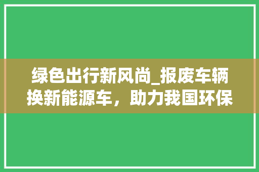 绿色出行新风尚_报废车辆换新能源车，助力我国环保事业