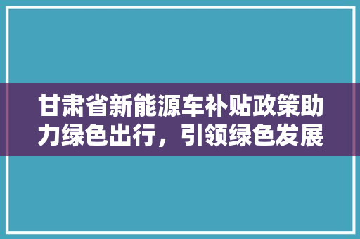 甘肃省新能源车补贴政策助力绿色出行，引领绿色发展新风尚