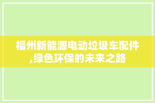 福州新能源电动垃圾车配件,绿色环保的未来之路