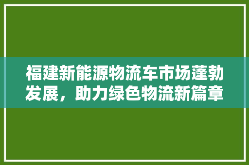 福建新能源物流车市场蓬勃发展，助力绿色物流新篇章