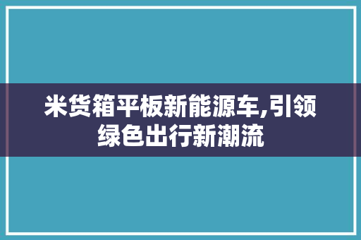 米货箱平板新能源车,引领绿色出行新潮流
