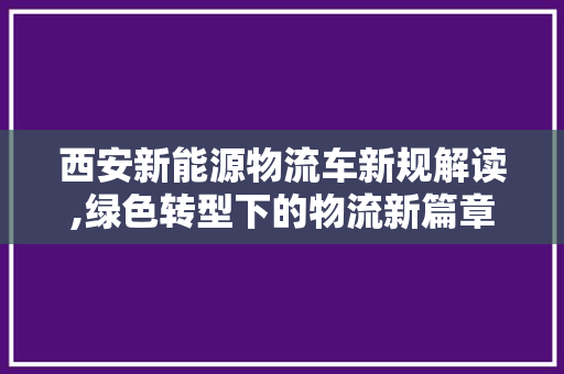 西安新能源物流车新规解读,绿色转型下的物流新篇章