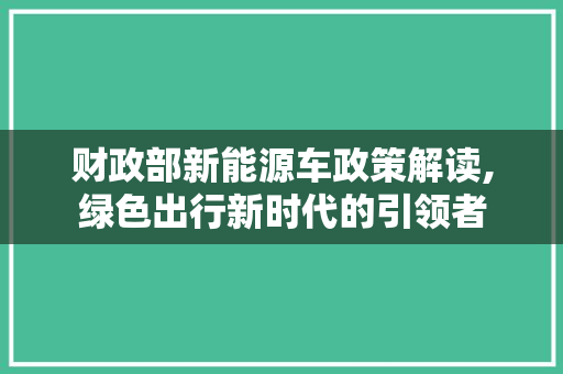 财政部新能源车政策解读,绿色出行新时代的引领者