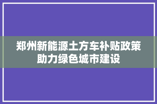 郑州新能源土方车补贴政策助力绿色城市建设