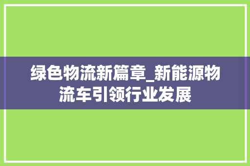 绿色物流新篇章_新能源物流车引领行业发展