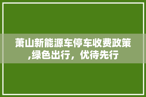 萧山新能源车停车收费政策,绿色出行，优待先行