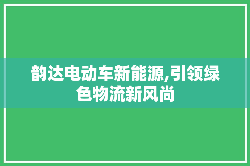 韵达电动车新能源,引领绿色物流新风尚
