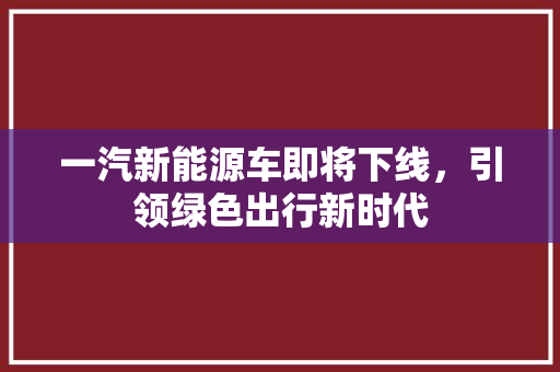 一汽新能源车即将下线，引领绿色出行新时代