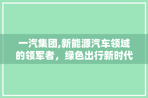 一汽集团,新能源汽车领域的领军者，绿色出行新时代的推动者