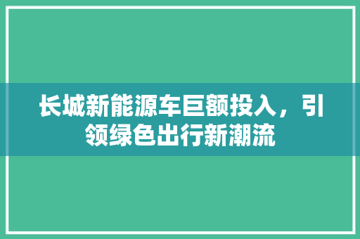 长城新能源车巨额投入，引领绿色出行新潮流