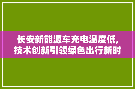 长安新能源车充电温度低,技术创新引领绿色出行新时代
