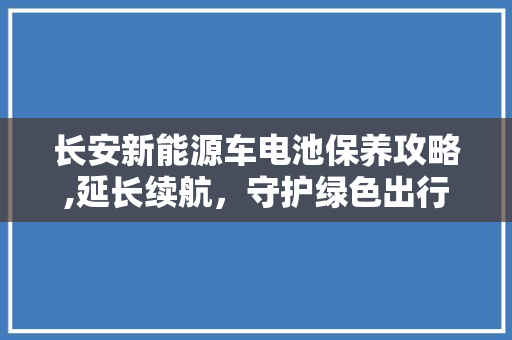 长安新能源车电池保养攻略,延长续航，守护绿色出行
