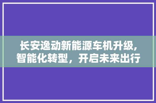 长安逸动新能源车机升级,智能化转型，开启未来出行新篇章