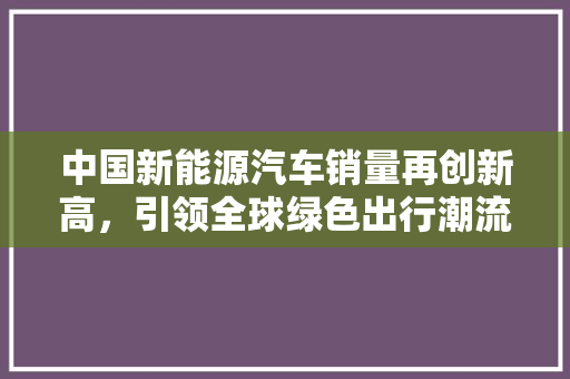 中国新能源汽车销量再创新高，引领全球绿色出行潮流