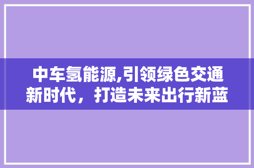 中车氢能源,引领绿色交通新时代，打造未来出行新蓝图