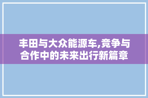丰田与大众能源车,竞争与合作中的未来出行新篇章