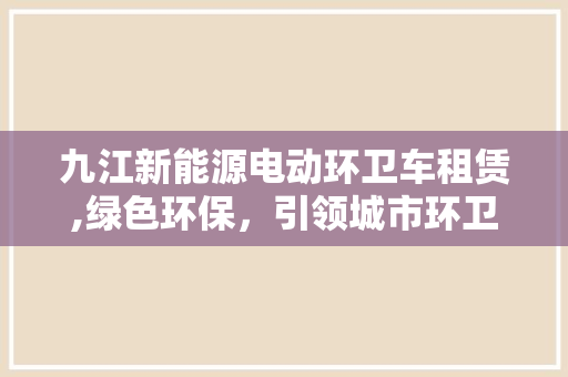 九江新能源电动环卫车租赁,绿色环保，引领城市环卫新潮流