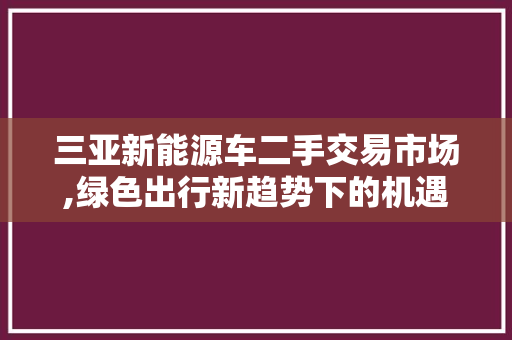 三亚新能源车二手交易市场,绿色出行新趋势下的机遇与挑战
