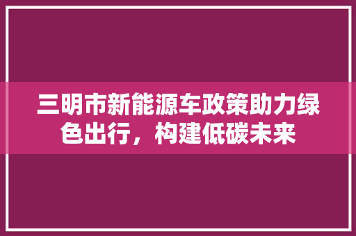 三明市新能源车政策助力绿色出行，构建低碳未来