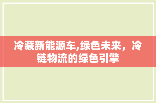 冷藏新能源车,绿色未来，冷链物流的绿色引擎