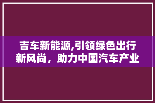吉车新能源,引领绿色出行新风尚，助力中国汽车产业转型升级