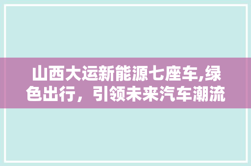 山西大运新能源七座车,绿色出行，引领未来汽车潮流