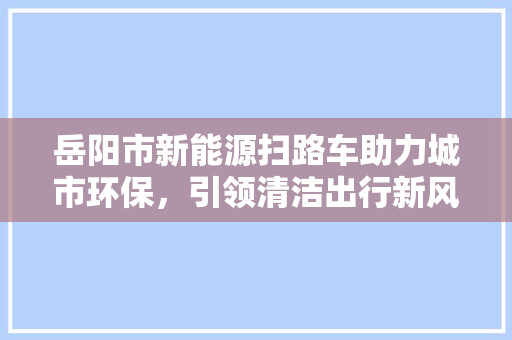 岳阳市新能源扫路车助力城市环保，引领清洁出行新风尚