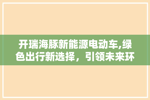开瑞海豚新能源电动车,绿色出行新选择，引领未来环保潮流