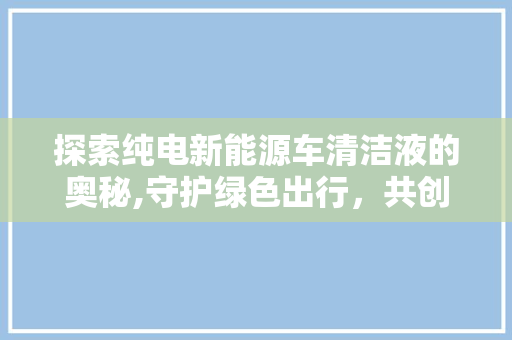 探索纯电新能源车清洁液的奥秘,守护绿色出行，共创美好未来