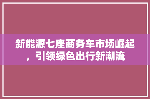 新能源七座商务车市场崛起，引领绿色出行新潮流