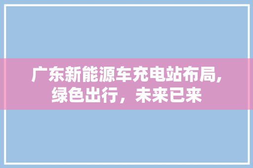 广东新能源车充电站布局,绿色出行，未来已来
