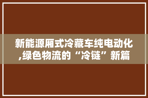 新能源厢式冷藏车纯电动化,绿色物流的“冷链”新篇章