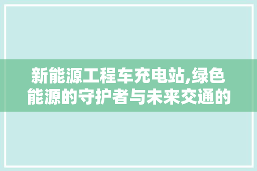 新能源工程车充电站,绿色能源的守护者与未来交通的桥梁
